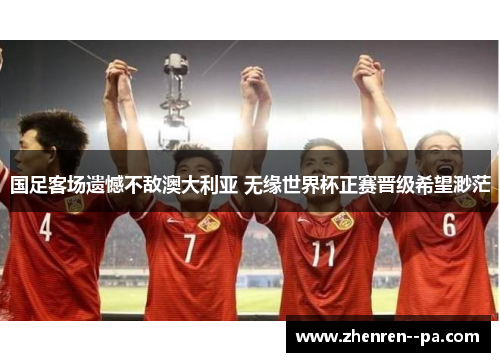 国足客场遗憾不敌澳大利亚 无缘世界杯正赛晋级希望渺茫