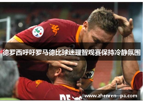 德罗西呼吁罗马德比球迷理智观赛保持冷静氛围 德罗西呼吁罗马德比球迷理智观赛保持冷静氛围