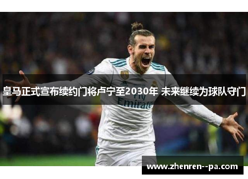 皇马正式宣布续约门将卢宁至2030年 未来继续为球队守门