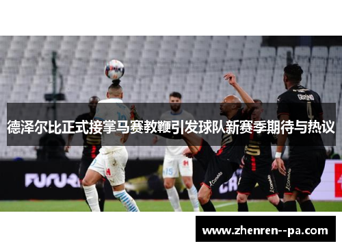 德泽尔比正式接掌马赛教鞭引发球队新赛季期待与热议